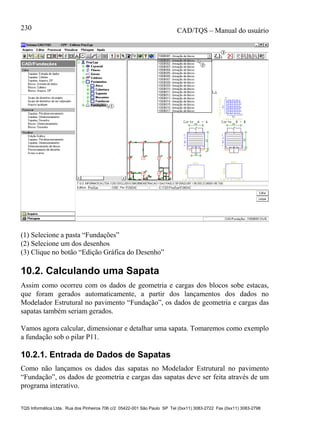 CAD/TQS – Manual do usuário
TQS Informática Ltda. Rua dos Pinheiros 706 c/2 05422-001 São Paulo SP Tel (0xx11) 3083-2722 Fax (0xx11) 3083-2798
230
(1) Selecione a pasta “Fundações”
(2) Selecione um dos desenhos
(3) Clique no botão “Edição Gráfica do Desenho”
10.2. Calculando uma Sapata
Assim como ocorreu com os dados de geometria e cargas dos blocos sobe estacas,
que foram gerados automaticamente, a partir dos lançamentos dos dados no
Modelador Estrutural no pavimento “Fundação”, os dados de geometria e cargas das
sapatas também seriam gerados.
Vamos agora calcular, dimensionar e detalhar uma sapata. Tomaremos como exemplo
a fundação sob o pilar P11.
10.2.1. Entrada de Dados de Sapatas
Como não lançamos os dados das sapatas no Modelador Estrutural no pavimento
“Fundação”, os dados de geometria e cargas das sapatas deve ser feita através de um
programa interativo.
 