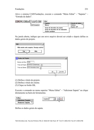 Fundações 231
TQS Informática Ltda. Rua dos Pinheiros 706 c/2 05422-001 São Paulo SP Tel (011) 3083-2722 Fax (011) 3083-2798
Ative o sistema CAD/Fundações, execute o comando “Menu Editar” – “Sapatas” –
“Entrada de dados”.
Na janela aberta, indique que um novo arquivo deverá ser criado e depois defina os
dados gerais do projeto.
(1) Defina o título do projeto.
(2) Defina o título do cliente.
(3) Clique no botão OK.
Execute o comando no menu superior “Menu Editar” – “Adicionar Sapata” ou clique
diretamente na barra de ferramentas.
Defina os dados gerais da sapata.
 