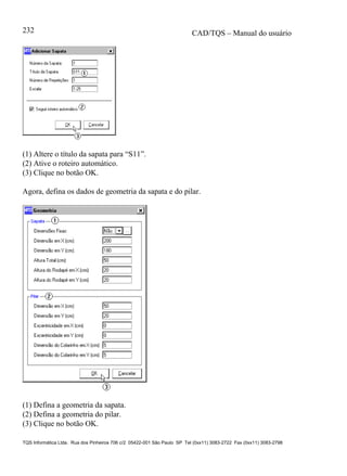 CAD/TQS – Manual do usuário
TQS Informática Ltda. Rua dos Pinheiros 706 c/2 05422-001 São Paulo SP Tel (0xx11) 3083-2722 Fax (0xx11) 3083-2798
232
(1) Altere o título da sapata para “S11”.
(2) Ative o roteiro automático.
(3) Clique no botão OK.
Agora, defina os dados de geometria da sapata e do pilar.
(1) Defina a geometria da sapata.
(2) Defina a geometria do pilar.
(3) Clique no botão OK.
 