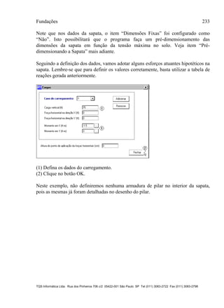 Fundações 233
TQS Informática Ltda. Rua dos Pinheiros 706 c/2 05422-001 São Paulo SP Tel (011) 3083-2722 Fax (011) 3083-2798
Note que nos dados da sapata, o item “Dimensões Fixas” foi configurado como
“Não”. Isto possibilitará que o programa faça um pré-dimensionamento das
dimensões da sapata em função da tensão máxima no solo. Veja item “Pré-
dimensionando a Sapata” mais adiante.
Seguindo a definição dos dados, vamos adotar alguns esforços atuantes hipotéticos na
sapata. Lembre-se que para definir os valores corretamente, basta utilizar a tabela de
reações gerada anteriormente.
(1) Defina os dados do carregamento.
(2) Clique no botão OK.
Neste exemplo, não definiremos nenhuma armadura de pilar no interior da sapata,
pois as mesmas já foram detalhadas no desenho do pilar.
 