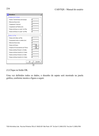 CAD/TQS – Manual do usuário
TQS Informática Ltda. Rua dos Pinheiros 706 c/2 05422-001 São Paulo SP Tel (0xx11) 3083-2722 Fax (0xx11) 3083-2798
234
(1) Clique no botão OK.
Uma vez definidos todos os dados, o desenho da sapata será mostrado na janela
gráfica, conforme mostra a figura a seguir.
 