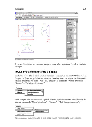 Fundações 235
TQS Informática Ltda. Rua dos Pinheiros 706 c/2 05422-001 São Paulo SP Tel (011) 3083-2722 Fax (011) 3083-2798
Feche o editor interativo e retorne ao gerenciador, não esquecendo de salvar os dados
da sapata.
10.2.2. Pré-dimensionando a Sapata
Conforme já foi dito no item anterior “Entrada de dados”, o sistema CAD/Fundações
é capaz de fazer um pré-dimensionamento das dimensões da sapata em função das
tensões máximas no solo. Para isto, execute o comando “Menu Processar” –
“Sapatas” – “Pré-dimensionamento”:
Uma listagem com os resultados é gerada durante o processamento. Para visualizá-la,
execute o comando “Menu Visualizar” – “Sapatas” – “Pré-dimensionamento”.
 