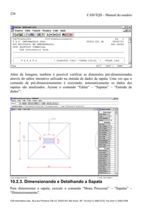 CAD/TQS – Manual do usuário
TQS Informática Ltda. Rua dos Pinheiros 706 c/2 05422-001 São Paulo SP Tel (0xx11) 3083-2722 Fax (0xx11) 3083-2798
236
Além da listagem, também é possível verificar as dimensões pré-dimensionadas
através do editor interativo utilizado na entrada de dados da sapata. Uma vez que o
comando de pré-dimensionamento é executado, automaticamente os dados das
sapatas são atualizados. Acione o comando “Editar” – “Sapatas” – “Entrada de
dados”:
10.2.3. Dimensionando e Detalhando a Sapata
Para dimensionar a sapata, execute o comando “Menu Processar” – “Sapatas” –
“Dimensionamento”.
 