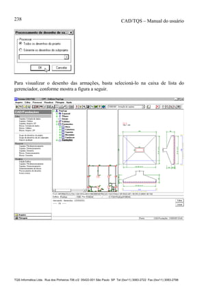 CAD/TQS – Manual do usuário
TQS Informática Ltda. Rua dos Pinheiros 706 c/2 05422-001 São Paulo SP Tel (0xx11) 3083-2722 Fax (0xx11) 3083-2798
238
Para visualizar o desenho das armações, basta selecioná-lo na caixa de lista do
gerenciador, conforme mostra a figura a seguir.
 