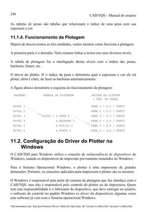 CAD/TQS – Manual do usuário
TQS Informática Ltda. Rua dos Pinheiros 706 c/2 05422-001 São Paulo SP Tel (0xx11) 3083-2722 Fax (0xx11) 3083-2798
240
As tabelas de penas são tabelas que relacionam o índice de uma pena com sua
espessura e cor.
11.1.4. Funcionamento da Plotagem
Depois de descrevermos as três entidades, vamos mostrar como funciona a plotagem.
A primeira parte é o desenho. Nele criamos linhas e textos nos seus diversos níveis.
A tabela de plotagem faz a interligação destes níveis com o índice das penas,
hachuras, fontes, etc.
O driver do plotter, lê o índice da pena e determina qual a espessura e cor ele irá
plotar, além é claro, de fazer as hachuras automaticamente.
A figura abaixo demonstra o esquema do funcionamento da plotagem:
DESENHO TABELA DE PLOTAGEM DRIVER DE PLOTTER
NIVEL 1
NIVEL 2
NIVEL 3
NIVEL 4
NIVEL 5
NIVEL 6
NIVEL 1 x PENA 5
x HACHURA 3
x ESTILO 0
x FONTE 0
PENA 1 - 0.1 / PRETO
PENA 2 - 0.2 / PRETO
PENA 3 - 0.3 / PRETO
PENA 4 - 0.4 / PRETO
PENA 5 - 0.5 / PRETO
PENA 6 - 0.6 / PRETO
+ TAB. DE PENAS
11.2. Configuração do Driver do Plotter no
Windows
O CAD/TQS para Windows utiliza o conceito de independência de dispositivos do
Windows, usando os dispositivos de impressão previamente instalados no Windows.
Para o Sistema Operacional Windows, o plotter é uma impressora de grandes
dimensões. Portanto, os conceitos aplicados para impressora e plotter são os mesmos.
O Windows é responsável pela parte do sistema de plotagem que faz interface com o
CAD/TQS, mas não é responsável pelo controle do plotter ou da impressora. Quem
tem esta responsabilidade é o fabricante do dispositivo, que deve entregar ao usuário,
o software de controle no padrão Windows (o driver do dispositivo), algumas vezes
este software já vem com o Sistema operacional Windows.
 