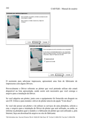 CAD/TQS – Manual do usuário
TQS Informática Ltda. Rua dos Pinheiros 706 c/2 05422-001 São Paulo SP Tel (0xx11) 3083-2722 Fax (0xx11) 3083-2798
242
O assistente para adicionar impressora, apresentará uma lista de fabricante de
impressoras com alguns Drivers.
Provavelmente o Driver referente ao plotter que você pretende utilizar não estará
disponível na lista apresentada, sendo assim será necessário que você consiga o
arquivo para a instalação do Driver.
Se você adquiriu um plotter, junto com o equipamento foi fornecido um disquete ou
um CD. Utilize-o para instalar o driver do plotter através da opção “Com disco”.
Se você não possui um plotter e irá utilizar os serviços de uma plotadora, solicite a
esta, o arquivo para a instalação do Driver do plotter que será utilizado, ou então, se
informe na plotadora qual o modelo e o fabricante do plotter que será utilizado e, pela
Internet, faça um download do arquivo no site do fabricante.
 