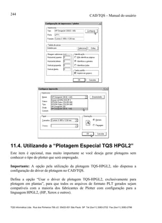CAD/TQS – Manual do usuário
TQS Informática Ltda. Rua dos Pinheiros 706 c/2 05422-001 São Paulo SP Tel (0xx11) 3083-2722 Fax (0xx11) 3083-2798
244
11.4. Utilizando a “Plotagem Especial TQS HPGL2”
Este item é opcional, mas muito importante se você deseja gerar plotagens sem
conhecer o tipo do plotter que será empregado.
Importante: A opção pela utilização da plotagem TQS-HPGL2, não dispensa a
configuração do driver de plotagem no CAD/TQS.
Defina a opção “Usar o driver de plotagem TQS-HPGL2, exclusivamente para
plotagem em plantas”, para que todos os arquivos de formato PLT gerados sejam
compatíveis com a maioria dos fabricantes de Plotter com configuração para a
linguagem HPGL2, (HP, Xerox e outros).
 