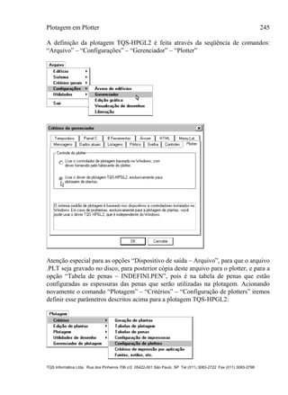 Plotagem em Plotter 245
TQS Informática Ltda. Rua dos Pinheiros 706 c/2 05422-001 São Paulo SP Tel (011) 3083-2722 Fax (011) 3083-2798
A definição da plotagem TQS-HPGL2 é feita através da seqüência de comandos:
“Arquivo” – “Configurações” – “Gerenciador” – “Plotter”
Atenção especial para as opções “Dispositivo de saída – Arquivo”, para que o arquivo
.PLT seja gravado no disco, para posterior cópia deste arquivo para o plotter, e para a
opção “Tabela de penas – INDEFINI.PEN”, pois é na tabela de penas que estão
configuradas as espessuras das penas que serão utilizadas na plotagem. Acionando
novamente o comando “Plotagem” – “Critérios” – “Configuração de plotters” iremos
definir esse parâmetros descritos acima para a plotagem TQS-HPGL2:
 