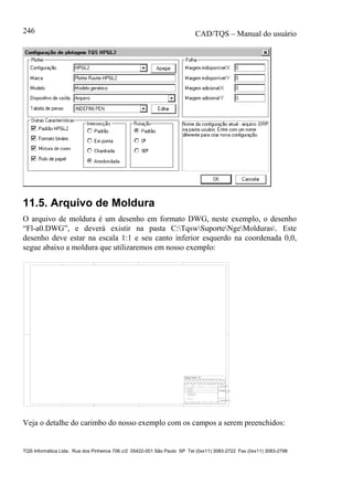 CAD/TQS – Manual do usuário
TQS Informática Ltda. Rua dos Pinheiros 706 c/2 05422-001 São Paulo SP Tel (0xx11) 3083-2722 Fax (0xx11) 3083-2798
246
11.5. Arquivo de Moldura
O arquivo de moldura é um desenho em formato DWG, neste exemplo, o desenho
“Fl-a0.DWG”, e deverá existir na pasta C:TqswSuporteNgeMolduras. Este
desenho deve estar na escala 1:1 e seu canto inferior esquerdo na coordenada 0,0,
segue abaixo a moldura que utilizaremos em nosso exemplo:
TITULO
DATA ESCALA DESENHO VERIF. COORD. ENG .o
%TITULO_L1
CLIENTE
OBRA
OBRA N .o
CONCRETO
DES. N .o
SOBRECARGA PREVISTAfc 28 = - NBI 78 - 8.3.1.2 - a
fc 28 = - NBI 78 - 8.3.1.2 - b
fc 28 = - NBI 78 - 8.3.1.2 - c %PROJETO
%TITCLI
%TITEDI
o
%TITULO_L2
%DATA %ESCALA
fck = kgf/cm2%FCK
%PECASDET
%DES_n.
REV. N .
%REVISAO_n.
RUA PINHEIROS, 7O6 c/2 - TEL:(O11)883-2722 - CEP O5422-001 - SAO PAULO
Veja o detalhe do carimbo do nosso exemplo com os campos a serem preenchidos:
 