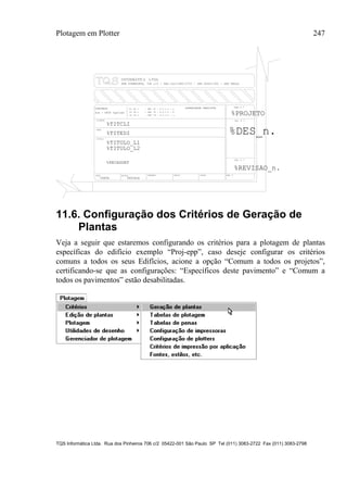 Plotagem em Plotter 247
TQS Informática Ltda. Rua dos Pinheiros 706 c/2 05422-001 São Paulo SP Tel (011) 3083-2722 Fax (011) 3083-2798
TITULO
DATA ESCALA DESENHO VERIF. COORD. ENG .o
%TITULO_L1
CLIENTE
OBRA
OBRA N .o
CONCRETO
DES. N .o
SOBRECARGA PREVISTAfc 28 = - NBI 78 - 8.3.1.2 - a
fc 28 = - NBI 78 - 8.3.1.2 - b
fc 28 = - NBI 78 - 8.3.1.2 - c %PROJETO
%TITCLI
%TITEDI
o
%TITULO_L2
%DATA %ESCALA
fck = kgf/cm2%FCK
%PECASDET
%DES_n.
REV. N .
%REVISAO_n.
RUA PINHEIROS, 7O6 c/2 - TEL:(O11)883-2722 - CEP O5422-001 - SAO PAULO
11.6. Configuração dos Critérios de Geração de
Plantas
Veja a seguir que estaremos configurando os critérios para a plotagem de plantas
específicas do edifício exemplo “Proj-epp”, caso deseje configurar os critérios
comuns a todos os seus Edifícios, acione a opção “Comum a todos os projetos”,
certificando-se que as configurações: “Específicos deste pavimento” e “Comum a
todos os pavimentos” estão desabilitadas.
 