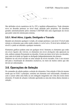 CAD/TQS – Manual do usuário
TQS Informática Ltda. Rua dos Pinheiros 706 c/2 05422-001 São Paulo SP Tel (0xx11) 3083-2722 Fax (0xx11) 3083-2798
14
NIVEL 1 + 3
São definidos níveis numéricos de 0 a 255 e também alfanuméricos. Todo elemento
novo no desenho pertence ao nível atual, definido pelo projetista. Os desenhos
gerados automaticamente pelos sistemas CAD/TQS têm uma organização de níveis
que pode variar de sistema para sistema.
3.5.1. Nível Ativo, Ligado, Desligado e Travado
Quando um elemento qualquer é criado, ele sempre pertence a um nível. O nível onde
entram os elementos que estão sendo criados é o nível ativo. O nível ativo default é o
nível 0, e pode ser alterado a qualquer momento.
Elementos gráficos podem estar em qualquer nível. Somente os elementos que estão
em níveis ligados são visíveis; os elementos em níveis desligados não aparecem na
tela, embora estejam fisicamente no desenho. Existe um único nível ativo no desenho,
mas cada nível pode ser ligado ou desligado independentemente dos demais.
Podemos ter um nível travado ou uma seleção de níveis travados. Este é um recurso
útil para a localização de elementos exclusivos, no meio de muitos outros que não
devem ser selecionados.
3.6. Operações de Seleção
Os comandos de edição pedem a seleção de elementos. Esta seleção é feita do mesmo
modo que no EAG: a princípio, somente um elemento será selecionado, clicando-se
com o cursor sobre uma linha ou um retângulo imaginário em volta dos textos deste
elemento. O modo de seleção é alterado apertando-se uma das letras abaixo durante a
seleção:
 