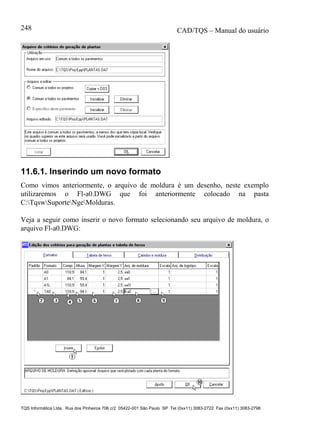 CAD/TQS – Manual do usuário
TQS Informática Ltda. Rua dos Pinheiros 706 c/2 05422-001 São Paulo SP Tel (0xx11) 3083-2722 Fax (0xx11) 3083-2798
248
11.6.1. Inserindo um novo formato
Como vimos anteriormente, o arquivo de moldura é um desenho, neste exemplo
utilizaremos o Fl-a0.DWG que foi anteriormente colocado na pasta
C:TqswSuporteNgeMolduras.
Veja a seguir como inserir o novo formato selecionando seu arquivo de moldura, o
arquivo Fl-a0.DWG:
 