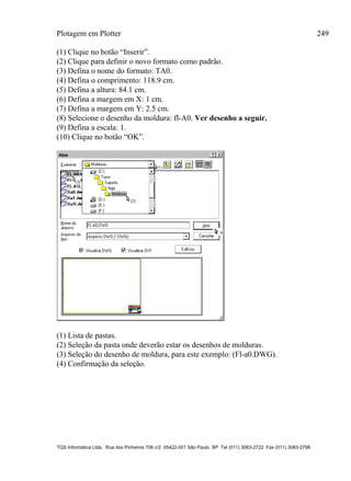 Plotagem em Plotter 249
TQS Informática Ltda. Rua dos Pinheiros 706 c/2 05422-001 São Paulo SP Tel (011) 3083-2722 Fax (011) 3083-2798
(1) Clique no botão “Inserir”.
(2) Clique para definir o novo formato como padrão.
(3) Defina o nome do formato: TA0.
(4) Defina o comprimento: 118.9 cm.
(5) Defina a altura: 84.1 cm.
(6) Defina a margem em X: 1 cm.
(7) Defina a margem em Y: 2.5 cm.
(8) Selecione o desenho da moldura: fl-A0. Ver desenho a seguir.
(9) Defina a escala: 1.
(10) Clique no botão “OK”.
(1) Lista de pastas.
(2) Seleção da pasta onde deverão estar os desenhos de molduras.
(3) Seleção do desenho de moldura, para este exemplo: (Fl-a0.DWG).
(4) Confirmação da seleção.
 