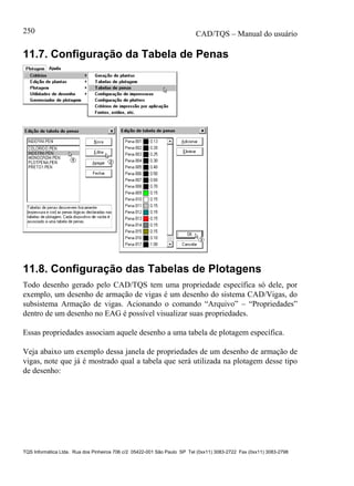 CAD/TQS – Manual do usuário
TQS Informática Ltda. Rua dos Pinheiros 706 c/2 05422-001 São Paulo SP Tel (0xx11) 3083-2722 Fax (0xx11) 3083-2798
250
11.7. Configuração da Tabela de Penas
11.8. Configuração das Tabelas de Plotagens
Todo desenho gerado pelo CAD/TQS tem uma propriedade específica só dele, por
exemplo, um desenho de armação de vigas é um desenho do sistema CAD/Vigas, do
subsistema Armação de vigas. Acionando o comando “Arquivo” – “Propriedades”
dentro de um desenho no EAG é possível visualizar suas propriedades.
Essas propriedades associam aquele desenho a uma tabela de plotagem específica.
Veja abaixo um exemplo dessa janela de propriedades de um desenho de armação de
vigas, note que já é mostrado qual a tabela que será utilizada na plotagem desse tipo
de desenho:
 