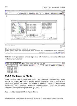 CAD/TQS – Manual do usuário
TQS Informática Ltda. Rua dos Pinheiros 706 c/2 05422-001 São Paulo SP Tel (0xx11) 3083-2722 Fax (0xx11) 3083-2798
256
Podemos notar que a nossa lista de arquivos já esta atualizada com os desenhos que
acabamos de selecionar:
11.9.2. Montagem da Planta
Nosso próximo passo é inserir nossa planta com o formato TA0 baseada no nosso
arquivo de moldura Fl-A0 que foi previamente selecionado na configuração dos
critérios de geração de plantas, utilizaremos o comando “Distrib” - “Distribuição
automática”, esse comando distribuirá automaticamente todos os desenhos
selecionados no formato de planta atual que é o TA0.
Veja a seqüência de comando na figura abaixo:
 