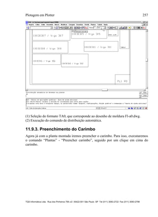 Plotagem em Plotter 257
TQS Informática Ltda. Rua dos Pinheiros 706 c/2 05422-001 São Paulo SP Tel (011) 3083-2722 Fax (011) 3083-2798
(1) Seleção do formato TA0, que corresponde ao desenho de moldura Fl-a0.dwg.
(2) Execução do comando de distribuição automática.
11.9.3. Preenchimento do Carimbo
Agora já com a planta montada iremos preencher o carimbo. Para isso, executaremos
o comando “Plantas” - “Preencher carimbo”, seguido por um clique em cima do
carimbo.
 