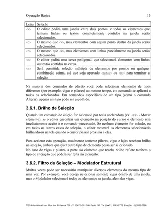 Operação Básica 15
TQS Informática Ltda. Rua dos Pinheiros 706 c/2 05422-001 São Paulo SP Tel (0xx11) 3083-2722 Fax (0xx11) 3083-2798
Letra Seleção
<W> O editor pedirá uma janela entre dois pontos, e todos os elementos que
tenham linhas ou textos completamente contidos na janela serão
selecionados.
<C> O mesmo que <W>, mas elementos com algum ponto dentro da janela serão
selecionados.
<D> O mesmo que <W>, mas elementos com linhas parcialmente na janela serão
selecionados.
<R> O editor pedirá uma cerca poligonal, que selecionará elementos com linhas
ou textos contidos na cerca.
<N> Será permitida seleção múltipla de elementos por pontos ou qualquer
combinação acima, até que seja apertado <Enter> ou <B3> para terminar a
seleção.
Na maioria dos comandos de edição você pode selecionar elementos de tipos
diferentes (por exemplo, vigas e pilares) ao mesmo tempo, e o comando se aplicará a
todos os selecionados. Em comandos específicos de um tipo (como o comando
Alterar), apenas um tipo pode ser escolhido.
3.6.1. Brilho de Seleção
Quando um comando de edição for acionado por tecla aceleradora (ex: <F4> - Mover
elemento), se o editor encontrar um elemento na posição do cursor o elemento será
imediatamente aceito e o comando processado. Se nenhum elemento for achado, ou
em todos os outros casos de seleção, o editor mostrará os elementos selecionáveis
brilhando-os na tela quando o cursor passar próximo a eles.
Para acelerar esta operação, atualmente somente pilares, vigas e lajes recebem brilho
na seleção, embora qualquer outro tipo de elemento possa ser selecionado.
No caso de vigas e pilares, a parte do elemento que recebe brilho reflete também o
tipo de alteração que poderá ser feita no elemento.
3.6.2. Filtro de Seleção – Modelador Estrutural
Muitas vezes pode ser necessário manipular diversos elementos do mesmo tipo de
uma vez. Por exemplo, você deseja selecionar somente vigas dentro de uma janela,
mas o Modelador selecionará todos os elementos na janela, além das vigas.
 