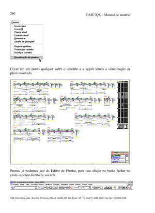 CAD/TQS – Manual do usuário
TQS Informática Ltda. Rua dos Pinheiros 706 c/2 05422-001 São Paulo SP Tel (0xx11) 3083-2722 Fax (0xx11) 3083-2798
260
Clicar em um ponto qualquer sobre o desenho e a seguir temos a visualização da
planta montada:
Pronto, já podemos sair do Editor de Plantas, para isso clique no botão fechar no
canto superior direito de sua tela:
 