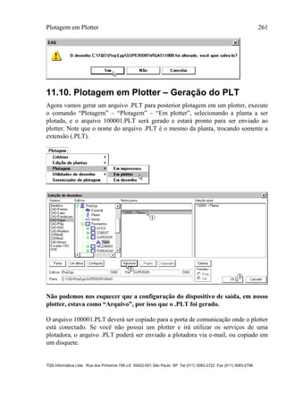Plotagem em Plotter 261
TQS Informática Ltda. Rua dos Pinheiros 706 c/2 05422-001 São Paulo SP Tel (011) 3083-2722 Fax (011) 3083-2798
11.10. Plotagem em Plotter – Geração do PLT
Agora vamos gerar um arquivo .PLT para posterior plotagem em um plotter, execute
o comando “Plotagem” – “Plotagem” – “Em plotter”, selecionando a planta a ser
plotada, e o arquivo 100001.PLT será gerado e estará pronto para ser enviado ao
plotter. Note que o nome do arquivo .PLT é o mesmo da planta, trocando somente a
extensão (.PLT).
Não podemos nos esquecer que a configuração do dispositivo de saída, em nosso
plotter, estava como “Arquivo”, por isso que o .PLT foi gerado.
O arquivo 100001.PLT deverá ser copiado para a porta de comunicação onde o plotter
está conectado. Se você não possui um plotter e irá utilizar os serviços de uma
plotadora, o arquivo .PLT poderá ser enviado a plotadora via e-mail, ou copiado em
um disquete.
 