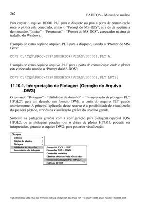 CAD/TQS – Manual do usuário
TQS Informática Ltda. Rua dos Pinheiros 706 c/2 05422-001 São Paulo SP Tel (0xx11) 3083-2722 Fax (0xx11) 3083-2798
262
Para copiar o arquivo 100001.PLT para o disquete ou para a porta de comunicação
onde o plotter esta conectado, utilize o “Prompt do MS-DOS”, através da seqüência
de comandos “Iniciar” – “Programas” – “Prompt do MS-DOS”, executados na área de
trabalho do Windows.
Exemplo de como copiar o arquivo .PLT para o disquete, usando o “Prompt do MS-
DOS”:
COPY C:TQSPROJ-EPPSUPERIORVIGAS100001.PLT A:
Exemplo de como copiar o arquivo .PLT para a porta de comunicação onde o plotter
esta conectado, usando o “Prompt do MS-DOS”:
COPY C:TQSPROJ-EPPSUPERIORVIGAS100001.PLT LPT1:
11.10.1. Interpretação de Plotagem (Geração do Arquivo
.DWG)
O comando “Plotagem” – “Utilidades de desenho” – “Interpretação de plotagem PLT
HPGL2”, gera um desenho em formato DWG, a partir do arquivo PLT gerado
anteriormente. A principal aplicação deste recurso é a possibilidade de visualização
do que será plotado, através da visualização gráfica do desenho gerado.
Somente as plotagens geradas com a configuração para plotagem especial TQS-
HPGL2, ou as plotagens geradas com o driver de plotter HP7585, poderão ser
interpretados, gerando o arquivo DWG, para posterior visualização.
 