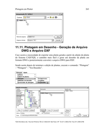 Plotagem em Plotter 263
TQS Informática Ltda. Rua dos Pinheiros 706 c/2 05422-001 São Paulo SP Tel (011) 3083-2722 Fax (011) 3083-2798
11.11. Plotagem em Desenho - Geração de Arquivo
DWG e Arquivo DXF
Caso ocorra a necessidade de exportar uma planta gerada a partir da edição de planta
do Sistema CAD/TQS, o caminho mais fácil é gerar um desenho da planta em
formato DWG e posteriormente converter o arquivo DWG para DXF.
Sendo assim depois de terminar a edição de plantas, execute o comando: “Plotagem”
– “Plotagem” – “Em Desenho”.
 