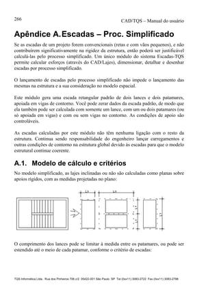 CAD/TQS – Manual do usuário
TQS Informática Ltda. Rua dos Pinheiros 706 c/2 05422-001 São Paulo SP Tel (0xx11) 3083-2722 Fax (0xx11) 3083-2798
266
Apêndice A.Escadas – Proc. Simplificado
Se as escadas de um projeto forem convencionais (retas e com vãos pequenos), e não
contribuírem significativamente na rigidez da estrutura, então poderá ser justificável
calculá-las pelo processo simplificado. Um único módulo do sistema Escadas-TQS
permite calcular esforços (através do CAD/Lajes), dimensionar, detalhar e desenhar
escadas por processo simplificado.
O lançamento de escadas pelo processo simplificado não impede o lançamento das
mesmas na estrutura e a sua consideração no modelo espacial.
Este módulo gera uma escada retangular padrão de dois lances e dois patamares,
apoiada em vigas de contorno. Você pode zerar dados da escada padrão, de modo que
ela também pode ser calculada com somente um lance, com um ou dois patamares (ou
só apoiada em vigas) e com ou sem vigas no contorno. As condições de apoio são
controláveis.
As escadas calculadas por este módulo não têm nenhuma ligação com o resto da
estrutura. Continua sendo responsabilidade do engenheiro lançar carregamentos e
outras condições de contorno na estrutura global devido às escadas para que o modelo
estrutural continue coerente.
A.1. Modelo de cálculo e critérios
No modelo simplificado, as lajes inclinadas ou não são calculadas como planas sobre
apoios rígidos, com as medidas projetadas no plano:
O comprimento dos lances pode se limitar à medida entre os patamares, ou pode ser
estendido até o meio de cada patamar, conforme o critério de escadas:
 