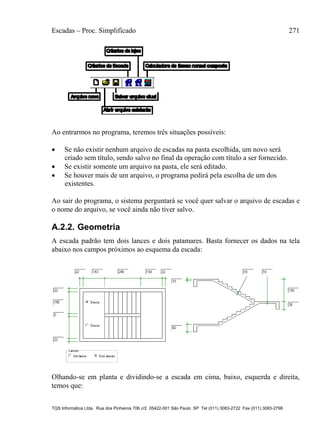 Escadas – Proc. Simplificado 271
TQS Informática Ltda. Rua dos Pinheiros 706 c/2 05422-001 São Paulo SP Tel (011) 3083-2722 Fax (011) 3083-2798
Ao entrarmos no programa, teremos três situações possíveis:
 Se não existir nenhum arquivo de escadas na pasta escolhida, um novo será
criado sem título, sendo salvo no final da operação com título a ser fornecido.
 Se existir somente um arquivo na pasta, ele será editado.
 Se houver mais de um arquivo, o programa pedirá pela escolha de um dos
existentes.
Ao sair do programa, o sistema perguntará se você quer salvar o arquivo de escadas e
o nome do arquivo, se você ainda não tiver salvo.
A.2.2. Geometria
A escada padrão tem dois lances e dois patamares. Basta fornecer os dados na tela
abaixo nos campos próximos ao esquema da escada:
Olhando-se em planta e dividindo-se a escada em cima, baixo, esquerda e direita,
temos que:
 