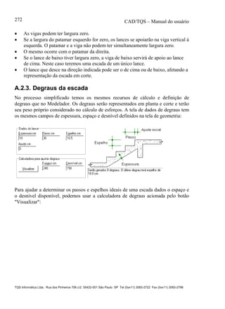 CAD/TQS – Manual do usuário
TQS Informática Ltda. Rua dos Pinheiros 706 c/2 05422-001 São Paulo SP Tel (0xx11) 3083-2722 Fax (0xx11) 3083-2798
272
 As vigas podem ter largura zero.
 Se a largura do patamar esquerdo for zero, os lances se apoiarão na viga vertical à
esquerda. O patamar e a viga não podem ter simultaneamente largura zero.
 O mesmo ocorre com o patamar da direita.
 Se o lance de baixo tiver largura zero, a viga de baixo servirá de apoio ao lance
de cima. Neste caso teremos uma escada de um único lance.
 O lance que desce na direção indicada pode ser o de cima ou de baixo, afetando a
representação da escada em corte.
A.2.3. Degraus da escada
No processo simplificado temos os mesmos recursos de cálculo e definição de
degraus que no Modelador. Os degraus serão representados em planta e corte e terão
seu peso próprio considerado no cálculo de esforços. A tela de dados de degraus tem
os mesmos campos de espessura, espaço e desnível definidos na tela de geometria:
Para ajudar a determinar os passos e espelhos ideais de uma escada dados o espaço e
o desnível disponível, podemos usar a calculadora de degraus acionada pelo botão
"Visualizar":
 
