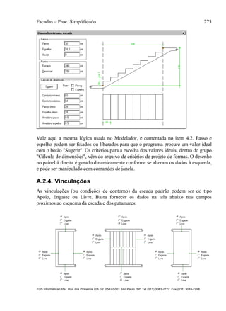 Escadas – Proc. Simplificado 273
TQS Informática Ltda. Rua dos Pinheiros 706 c/2 05422-001 São Paulo SP Tel (011) 3083-2722 Fax (011) 3083-2798
Vale aqui a mesma lógica usada no Modelador, e comentada no item 4.2. Passo e
espelho podem ser fixados ou liberados para que o programa procure um valor ideal
com o botão "Sugerir". Os critérios para a escolha dos valores ideais, dentro do grupo
"Cálculo de dimensões", vêm do arquivo de critérios de projeto de formas. O desenho
no painel à direita é gerado dinamicamente conforme se alteram os dados à esquerda,
e pode ser manipulado com comandos de janela.
A.2.4. Vinculações
As vinculações (ou condições de contorno) da escada padrão podem ser do tipo
Apoio, Engaste ou Livre. Basta fornecer os dados na tela abaixo nos campos
próximos ao esquema da escada e dos patamares:
 