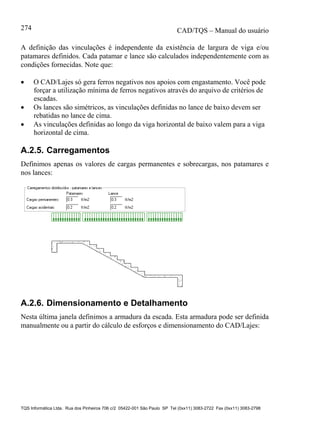 CAD/TQS – Manual do usuário
TQS Informática Ltda. Rua dos Pinheiros 706 c/2 05422-001 São Paulo SP Tel (0xx11) 3083-2722 Fax (0xx11) 3083-2798
274
A definição das vinculações é independente da existência de largura de viga e/ou
patamares definidos. Cada patamar e lance são calculados independentemente com as
condições fornecidas. Note que:
 O CAD/Lajes só gera ferros negativos nos apoios com engastamento. Você pode
forçar a utilização mínima de ferros negativos através do arquivo de critérios de
escadas.
 Os lances são simétricos, as vinculações definidas no lance de baixo devem ser
rebatidas no lance de cima.
 As vinculações definidas ao longo da viga horizontal de baixo valem para a viga
horizontal de cima.
A.2.5. Carregamentos
Definimos apenas os valores de cargas permanentes e sobrecargas, nos patamares e
nos lances:
A.2.6. Dimensionamento e Detalhamento
Nesta última janela definimos a armadura da escada. Esta armadura pode ser definida
manualmente ou a partir do cálculo de esforços e dimensionamento do CAD/Lajes:
 