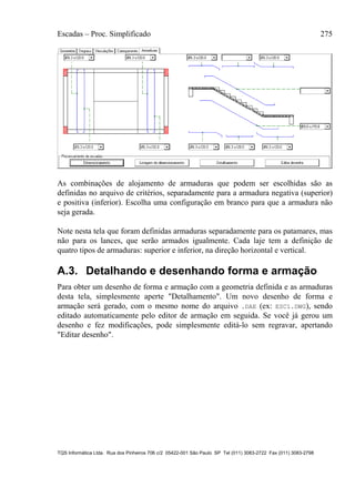 Escadas – Proc. Simplificado 275
TQS Informática Ltda. Rua dos Pinheiros 706 c/2 05422-001 São Paulo SP Tel (011) 3083-2722 Fax (011) 3083-2798
As combinações de alojamento de armaduras que podem ser escolhidas são as
definidas no arquivo de critérios, separadamente para a armadura negativa (superior)
e positiva (inferior). Escolha uma configuração em branco para que a armadura não
seja gerada.
Note nesta tela que foram definidas armaduras separadamente para os patamares, mas
não para os lances, que serão armados igualmente. Cada laje tem a definição de
quatro tipos de armaduras: superior e inferior, na direção horizontal e vertical.
A.3. Detalhando e desenhando forma e armação
Para obter um desenho de forma e armação com a geometria definida e as armaduras
desta tela, simplesmente aperte "Detalhamento". Um novo desenho de forma e
armação será gerado, com o mesmo nome do arquivo .DAE (ex: ESC1.DWG), sendo
editado automaticamente pelo editor de armação em seguida. Se você já gerou um
desenho e fez modificações, pode simplesmente editá-lo sem regravar, apertando
"Editar desenho".
 