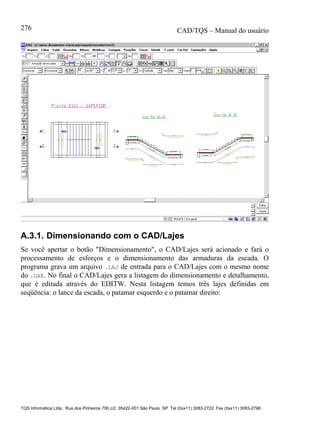 CAD/TQS – Manual do usuário
TQS Informática Ltda. Rua dos Pinheiros 706 c/2 05422-001 São Paulo SP Tel (0xx11) 3083-2722 Fax (0xx11) 3083-2798
276
A.3.1. Dimensionando com o CAD/Lajes
Se você apertar o botão "Dimensionamento", o CAD/Lajes será acionado e fará o
processamento de esforços e o dimensionamento das armaduras da escada. O
programa grava um arquivo .LAJ de entrada para o CAD/Lajes com o mesmo nome
do .DAE. No final o CAD/Lajes gera a listagem do dimensionamento e detalhamento,
que é editada através do EDITW. Nesta listagem temos três lajes definidas em
seqüência: o lance da escada, o patamar esquerdo e o patamar direito:
 