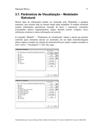 Operação Básica 17
TQS Informática Ltda. Rua dos Pinheiros 706 c/2 05422-001 São Paulo SP Tel (0xx11) 3083-2722 Fax (0xx11) 3083-2798
3.7. Parâmetros de Visualização – Modelador
Estrutural
Muitos tipos de informações podem ser mostradas pelo Modelador a qualquer
momento, mas mostrar tudo ao mesmo tempo pode atrapalhar. O modelo estrutural
contém informações geométricas (locação de faces e contornos), estruturais
(vinculações, apoios, engastamentos), cargas, desenho (cortes, cotagens, eixos,
referências externas) e outras informações de controle.
O comando “Modelo” – “Parâmetros de visualização” chama a janela que permite
controlar quais elementos devem ser mostrados em um dado momento.Seguem
abaixo alguns exemplos de seleção de elementos.Procure manter sempre acionado os
itens “eixos”, “vinculações” e “nós” das vigas.
 