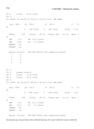 CAD/TQS – Manual do usuário
TQS Informática Ltda. Rua dos Pinheiros 706 c/2 05422-001 São Paulo SP Tel (0xx11) 3083-2722 Fax (0xx11) 3083-2798
278
29> $ C.Acid =0.20 tf/m2
30> $
31> L8002 LX 154.00 LY 332.00 H 10.00 P 0.50 ENG AAAA
Laje 8002 LX 154.0 LY 332.0 H 10
cm
P .500 tf/m2 G .250 tf/m2 LY/LX 2.16
KFLEX .149 Flecha .05 cm Flecha LIM .51 cm Hmin 7
cm
KMX 8.0 MX 22.2 tfcm/m
KMY 23.5 MY 7.6 tfcm/m
KMXNEG .00
KMYNEG .00
Apoios Vínculo Mom Neg tfcm/m (não compatibilizados)
1 A
2 A
3 A
4 A
32> $
33> $ Patamar direito
34> $ C.Perm =0.30 tf/m2
35> $ C.Acid =0.20 tf/m2
36> $
37> L8003 LX 154.00 LY 332.00 H 10.00 P 0.50 ENG AAAA
Laje 8003 LX 154.0 LY 332.0 H 10
cm
P .500 tf/m2 G .250 tf/m2 LY/LX 2.16
KFLEX .149 Flecha .05 cm Flecha LIM .51 cm Hmin 7
cm
KMX 8.0 MX 22.2 tfcm/m
KMY 23.5 MY 7.6 tfcm/m
KMXNEG .00
KMYNEG .00
Apoios Vínculo Mom Neg tfcm/m (não compatibilizados)
 