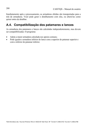CAD/TQS – Manual do usuário
TQS Informática Ltda. Rua dos Pinheiros 706 c/2 05422-001 São Paulo SP Tel (0xx11) 3083-2722 Fax (0xx11) 3083-2798
280
Imediatamente após o processamento, as armaduras obtidas são transportadas para a
tela de armaduras. Você pode gerar o detalhamento com elas, ou alterá-las como
quiser antes de detalhar.
A.4. Compatibilização dos patamares e lances
As armaduras dos patamares e lances são calculadas independentemente, mas devem
ser compatibilizadas. O programa:
 Adota a maior armadura calculada nos apoios comuns;
 Pode igualar a armadura inferior do lance com a superior do patamar superior e
com a inferior do patamar inferior.
 