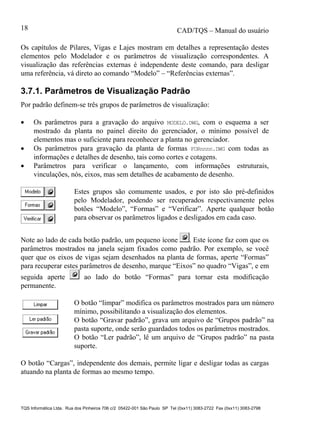 CAD/TQS – Manual do usuário
TQS Informática Ltda. Rua dos Pinheiros 706 c/2 05422-001 São Paulo SP Tel (0xx11) 3083-2722 Fax (0xx11) 3083-2798
18
Os capítulos de Pilares, Vigas e Lajes mostram em detalhes a representação destes
elementos pelo Modelador e os parâmetros de visualização correspondentes. A
visualização das referências externas é independente deste comando, para desligar
uma referência, vá direto ao comando “Modelo” – “Referências externas”.
3.7.1. Parâmetros de Visualização Padrão
Por padrão definem-se três grupos de parâmetros de visualização:
 Os parâmetros para a gravação do arquivo MODELO.DWG, com o esquema a ser
mostrado da planta no painel direito do gerenciador, o mínimo possível de
elementos mas o suficiente para reconhecer a planta no gerenciador.
 Os parâmetros para gravação da planta de formas FORnnnn.DWG com todas as
informações e detalhes de desenho, tais como cortes e cotagens.
 Parâmetros para verificar o lançamento, com informações estruturais,
vinculações, nós, eixos, mas sem detalhes de acabamento de desenho.
Estes grupos são comumente usados, e por isto são pré-definidos
pelo Modelador, podendo ser recuperados respectivamente pelos
botões “Modelo”, “Formas” e “Verificar”. Aperte qualquer botão
para observar os parâmetros ligados e desligados em cada caso.
Note ao lado de cada botão padrão, um pequeno ícone . Este ícone faz com que os
parâmetros mostrados na janela sejam fixados como padrão. Por exemplo, se você
quer que os eixos de vigas sejam desenhados na planta de formas, aperte “Formas”
para recuperar estes parâmetros de desenho, marque “Eixos” no quadro “Vigas”, e em
seguida aperte ao lado do botão “Formas” para tornar esta modificação
permanente.
O botão “limpar” modifica os parâmetros mostrados para um número
mínimo, possibilitando a visualização dos elementos.
O botão “Gravar padrão”, grava um arquivo de “Grupos padrão” na
pasta suporte, onde serão guardados todos os parâmetros mostrados.
O botão “Ler padrão”, lê um arquivo de “Grupos padrão” na pasta
suporte.
O botão “Cargas”, independente dos demais, permite ligar e desligar todas as cargas
atuando na planta de formas ao mesmo tempo.
 
