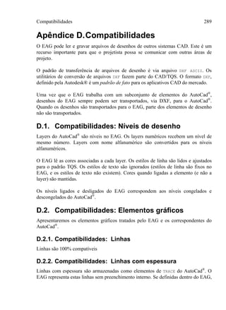 Compatibilidades 289
Apêndice D.Compatibilidades
O EAG pode ler e gravar arquivos de desenhos de outros sistemas CAD. Este é um
recurso importante para que o projetista possa se comunicar com outras áreas de
projeto.
O padrão de transferência de arquivos de desenho é via arquivo DXF ASCII. Os
utilitários de conversão de arquivos DXF fazem parte do CAD/TQS. O formato DXF,
definido pela Autodesk® é um padrão de fato para os aplicativos CAD do mercado.
Uma vez que o EAG trabalha com um subconjunto de elementos do AutoCad®
,
desenhos do EAG sempre podem ser transportados, via DXF, para o AutoCad®
.
Quando os desenhos são transportados para o EAG, parte dos elementos de desenho
não são transportados.
D.1. Compatibilidades: Níveis de desenho
Layers do AutoCad®
são níveis no EAG. Os layers numéricos recebem um nível de
mesmo número. Layers com nome alfanumérico são convertidos para os níveis
alfanuméricos.
O EAG lê as cores associadas a cada layer. Os estilos de linha são lidos e ajustados
para o padrão TQS. Os estilos de texto são ignorados (estilos de linha são fixos no
EAG, e os estilos de texto não existem). Cores quando ligadas a elemento (e não a
layer) são mantidas.
Os níveis ligados e desligados do EAG correspondem aos níveis congelados e
descongelados do AutoCad®
.
D.2. Compatibilidades: Elementos gráficos
Apresentaremos os elementos gráficos tratados pelo EAG e os correspondentes do
AutoCad®
.
D.2.1. Compatibilidades: Linhas
Linhas são 100% compatíveis
D.2.2. Compatibilidades: Linhas com espessura
Linhas com espessura são armazenadas como elementos de TRACE do AutoCad®
. O
EAG representa estas linhas sem preenchimento interno. Se definidas dentro do EAG,
 