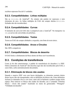 CAD/TQS – Manual do usuário290
recebem espessura fixa de 0.1 unidades.
D.2.3. Compatibilidades: Linhas múltiplas
São as POLYLINEs do AutoCad®
. No entanto não podem ter espessura e nem
elementos de arco. As linhas múltiplas do EAG são sempre abertas (POLYLINEs
fechadas não são reconhecidas).
D.2.4. Compatibilidades: Curvas
O elemento de curva do EAG não é compatível com o AutoCad®
. No transporte via
DXF, as curvas são convertidas em polylines.
D.2.5. Compatibilidades: Textos
Textos no EAG são sempre alinhados a esquerda, com fonte de texto único.
D.2.6. Compatibilidades: Arcos e Círculos
São 100% compatíveis
D.2.7. Compatibilidades: Blocos de desenho
O EAG limita o alinhamento de bloco dentro de bloco em 4 ocorrências.
D.3. Condições de transferência
Como já foi dito anteriormente, o padrão de transferência de desenhos é o DXF.
Outros elementos do AutoCad®
não descritos aqui não são reconhecidos pelo EAG, e
casos lidos, serão automaticamente descartados.
D.3.1. Eliminação de blocos não usados
Quando o arquivo DXF vem com layers desligados, os elementos normais dentro
destes layers não são transportados, mas as definições de blocos são. Estas definições
incluem os chamados blocos sem nome, entre eles as hachuras e podem ocupar muito
espaço. Para remover os blocos não usados do desenho, use o comando “Eliminar
blocos / níveis não usados” localizado no menu do gerenciador: “Plotagem”
“Utilidades de desenho”.
 