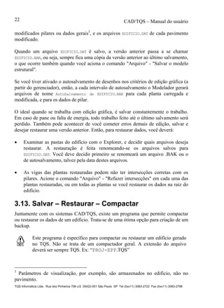 CAD/TQS – Manual do usuário
TQS Informática Ltda. Rua dos Pinheiros 706 c/2 05422-001 São Paulo SP Tel (0xx11) 3083-2722 Fax (0xx11) 3083-2798
22
modificados pilares ou dados gerais3
, e os arquivos EDIFICIO.DAT de cada pavimento
modificado.
Quando um arquivo EDIFICIO.DAT é salvo, a versão anterior passa a se chamar
EDIFICIO.BAK, ou seja, sempre fica uma cópia da versão anterior ao último salvamento,
o que ocorre também quando você aciona o comando "Arquivo" - "Salvar o modelo
estrutural".
Se você tiver ativado o autosalvamento de desenhos nos critérios de edição gráfica (a
partir do gerenciador), então, a cada intervalo de autosalvamento o Modelador gerará
arquivos de nome AutoSalvamento de EDIFICIO.BAK para cada planta carregada e
modificada, e para os dados de pilar.
O ideal quando se trabalha com edição gráfica, é salvar constantemente o trabalho.
Em caso de pane ou falta de energia, todo trabalho feito até o último salvamento será
perdido. Também pode acontecer de você cometer erros demais de edição, salvar e
desejar restaurar uma versão anterior. Então, para restaurar dados, você deverá:
 Examinar as pastas do edifício com o Explorer, e decidir quais arquivos deseja
restaurar. A restauração é feita renomeando-se os arquivos salvos para
EDIFICIO.DAT. Você deve decidir primeiro se renomeará um arquivo .BAK ou o
de autosalvamento, talvez pela data destes arquivos.
 As vigas das plantas restauradas podem não ter intersecções corretas com os
pilares. Acione o comando "Arquivo" - "Refazer intersecções" em cada uma das
plantas restauradas, ou em todas as plantas se você restaurar os dados na raiz do
edifício.
3.13. Salvar – Restaurar – Compactar
Juntamente com os sistemas CAD/TQS, existe um programa que permite compactar
ou restaurar os dados de um edifício. Trata-se de uma ótima opção para criação de um
backup.
Este programa é específico para compactar ou restaurar um edifício gerado
no TQS. Não se trata de um compactador geral. A extensão do arquivo
deverá ser sempre TQS. Ex: “PROJ-EPP.TQS”
3
Parâmetros de visualização, por exemplo, são armazenados no edifício, não no
pavimento.
 