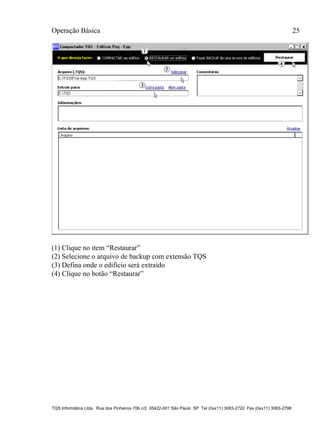 Operação Básica 25
TQS Informática Ltda. Rua dos Pinheiros 706 c/2 05422-001 São Paulo SP Tel (0xx11) 3083-2722 Fax (0xx11) 3083-2798
(1) Clique no item “Restaurar”
(2) Selecione o arquivo de backup com extensão TQS
(3) Defina onde o edifício será extraído
(4) Clique no botão “Restaurar”
 