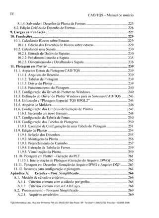 CAD/TQS – Manual do usuário
TQS Informática Ltda. Rua dos Pinheiros 706 c/2 05422-001 São Paulo SP Tel (0xx11) 3083-2722 Fax (0xx11) 3083-2798
IV
8.1.4. Salvando o Desenho de Planta de Formas .............................................. 225
8.2. Edição Gráfica do Desenho de Formas.......................................................... 226
10.1. Calculando Blocos sobre Estacas................................................................. 229
10.1.1. Edição dos Desenhos de Blocos sobre estacas...................................... 229
10.2. Calculando uma Sapata................................................................................ 230
10.2.1. Entrada de Dados de Sapatas................................................................ 230
10.2.2. Pré-dimensionando a Sapata................................................................. 235
10.2.3. Dimensionando e Detalhando a Sapata................................................. 236
11.1. Aspectos Gerais da Plotagem CAD/TQS..................................................... 239
11.1.1. Arquivos de Desenho............................................................................ 239
11.1.2. Tabelas de Plotagem............................................................................. 239
11.1.3. Driver do Plotter ................................................................................... 239
11.1.4. Funcionamento da Plotagem................................................................. 240
11.2. Configuração do Driver do Plotter no Windows.......................................... 240
11.3. Definição do Driver do Plotter Windows para os Sistemas CAD/TQS....... 243
11.4. Utilizando a “Plotagem Especial TQS HPGL2”.......................................... 244
11.5. Arquivo de Moldura..................................................................................... 246
11.6. Configuração dos Critérios de Geração de Plantas...................................... 247
11.6.1. Inserindo um novo formato................................................................... 248
11.7. Configuração da Tabela de Penas................................................................ 250
11.8. Configuração das Tabelas de Plotagens....................................................... 250
11.8.1. Exemplo de Configuração de uma Tabela de Plotagem ....................... 251
11.9. Edição de Plantas......................................................................................... 254
11.9.1. Seleção dos Desenhos........................................................................... 255
11.9.2. Montagem da Planta ............................................................................. 256
11.9.3. Preenchimento do Carimbo................................................................... 257
11.9.4. Extração da Tabela de Ferros................................................................ 259
11.9.5. Visualização da Planta.......................................................................... 259
11.10. Plotagem em Plotter – Geração do PLT..................................................... 261
11.10.1. Interpretação de Plotagem (Geração do Arquivo .DWG)................... 262
11.11. Plotagem em Desenho - Geração de Arquivo DWG e Arquivo DXF........ 263
11.12. Resumos para configuração e plotagem..................................................... 264
A.1. Modelo de cálculo e critérios....................................................................... 266
A.1.1. Critérios comuns com o cálculo por grelha.......................................... 268
A.1.2. Critérios comuns com o CAD/Lajes..................................................... 268
A.2. Processamento - Processo Simplificado ...................................................... 269
A.2.1. Arquivos envolvidos ............................................................................ 269
9. Cargas na Fundação........................................................................................... 227
10. Fundações.......................................................................................................... 229
11. Plotagem em Plotter ......................................................................................... 239
Apêndice A. Escadas – Proc. Simplificado ...................................................... 266
 