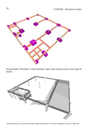 CAD/TQS – Manual do usuário
TQS Informática Ltda. Rua dos Pinheiros 706 c/2 05422-001 São Paulo SP Tel (0xx11) 3083-2722 Fax (0xx11) 3083-2798
28
No pavimento “Mezanino”, serão definidas vigas e lajes maciças (com e sem vigas de
bordo).
 