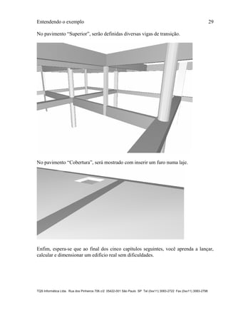 Entendendo o exemplo 29
TQS Informática Ltda. Rua dos Pinheiros 706 c/2 05422-001 São Paulo SP Tel (0xx11) 3083-2722 Fax (0xx11) 3083-2798
No pavimento “Superior”, serão definidas diversas vigas de transição.
No pavimento “Cobertura”, será mostrado com inserir um furo numa laje.
Enfim, espera-se que ao final dos cinco capítulos seguintes, você aprenda a lançar,
calcular e dimensionar um edifício real sem dificuldades.
 
