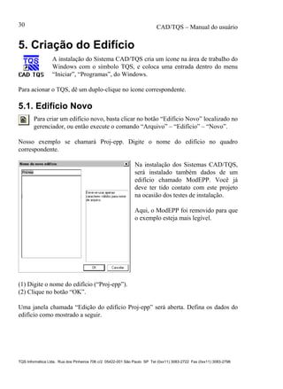 CAD/TQS – Manual do usuário
TQS Informática Ltda. Rua dos Pinheiros 706 c/2 05422-001 São Paulo SP Tel (0xx11) 3083-2722 Fax (0xx11) 3083-2798
30
5. Criação do Edifício
A instalação do Sistema CAD/TQS cria um ícone na área de trabalho do
Windows com o símbolo TQS, e coloca uma entrada dentro do menu
“Iniciar”, “Programas”, do Windows.
Para acionar o TQS, dê um duplo-clique no ícone correspondente.
5.1. Edifício Novo
Para criar um edifício novo, basta clicar no botão “Edifício Novo” localizado no
gerenciador, ou então execute o comando “Arquivo” – “Edifício” – “Novo”.
Nosso exemplo se chamará Proj-epp. Digite o nome do edifício no quadro
correspondente.
Na instalação dos Sistemas CAD/TQS,
será instalado também dados de um
edifício chamado ModEPP. Você já
deve ter tido contato com este projeto
na ocasião dos testes de instalação.
Aqui, o ModEPP foi removido para que
o exemplo esteja mais legível.
(1) Digite o nome do edifício (“Proj-epp”).
(2) Clique no botão “OK”.
Uma janela chamada “Edição do edifício Proj-epp” será aberta. Defina os dados do
edifício como mostrado a seguir.
 