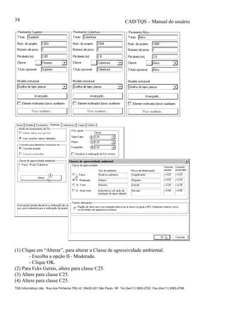 CAD/TQS – Manual do usuário
TQS Informática Ltda. Rua dos Pinheiros 706 c/2 05422-001 São Paulo SP Tel (0xx11) 3083-2722 Fax (0xx11) 3083-2798
34
(1) Clique em “Alterar”, para alterar a Classe de agressividade ambiental.
- Escolha a opção II– Moderada.
- Clique OK.
(2) Para Fcks Gerais, altere para classe C25.
(3) Altere para classe C25.
(4) Altere para classe C25.
 
