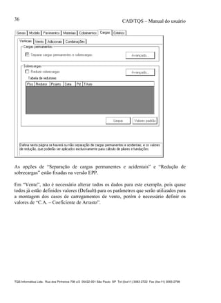 CAD/TQS – Manual do usuário
TQS Informática Ltda. Rua dos Pinheiros 706 c/2 05422-001 São Paulo SP Tel (0xx11) 3083-2722 Fax (0xx11) 3083-2798
36
As opções de “Separação de cargas permanentes e acidentais” e “Redução de
sobrecargas” estão fixadas na versão EPP.
Em “Vento”, não é necessário alterar todos os dados para este exemplo, pois quase
todos já estão definidos valores (Default) para os parâmetros que serão utilizados para
a montagem dos casos de carregamentos de vento, porém é necessário definir os
valores de “C.A. – Coeficiente de Arrasto”.
 
