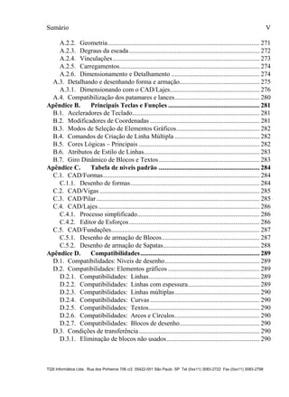 Sumário
TQS Informática Ltda. Rua dos Pinheiros 706 c/2 05422-001 São Paulo SP Tel (0xx11) 3083-2722 Fax (0xx11) 3083-2798
V
A.2.2. Geometria............................................................................................. 271
A.2.3. Degraus da escada................................................................................ 272
A.2.4. Vinculações.......................................................................................... 273
A.2.5. Carregamentos...................................................................................... 274
A.2.6. Dimensionamento e Detalhamento ...................................................... 274
A.3. Detalhando e desenhando forma e armação................................................. 275
A.3.1. Dimensionando com o CAD/Lajes....................................................... 276
A.4. Compatibilização dos patamares e lances.................................................... 280
B.1. Aceleradores de Teclado.............................................................................. 281
B.2. Modificadores de Coordenadas ................................................................... 281
B.3. Modos de Seleção de Elementos Gráficos................................................... 282
B.4. Comandos de Criação de Linha Múltipla .................................................... 282
B.5. Cores Lógicas – Principais .......................................................................... 282
B.6. Atributos de Estilo de Linhas....................................................................... 283
B.7. Giro Dinâmico de Blocos e Textos.............................................................. 283
C.1. CAD/Formas................................................................................................ 284
C.1.1. Desenho de formas............................................................................... 284
C.2. CAD/Vigas .................................................................................................. 285
C.3. CAD/Pilar.................................................................................................... 285
C.4. CAD/Lajes................................................................................................... 286
C.4.1. Processo simplificado........................................................................... 286
C.4.2. Editor de Esforços................................................................................ 286
C.5. CAD/Fundações........................................................................................... 287
C.5.1. Desenho de armação de Blocos............................................................ 287
C.5.2. Desenho de armação de Sapatas........................................................... 288
D.1. Compatibilidades: Níveis de desenho.......................................................... 289
D.2. Compatibilidades: Elementos gráficos ........................................................ 289
D.2.1. Compatibilidades: Linhas.................................................................... 289
D.2.2. Compatibilidades: Linhas com espessura............................................ 289
D.2.3. Compatibilidades: Linhas múltiplas.................................................... 290
D.2.4. Compatibilidades: Curvas ................................................................... 290
D.2.5. Compatibilidades: Textos.................................................................... 290
D.2.6. Compatibilidades: Arcos e Círculos.................................................... 290
D.2.7. Compatibilidades: Blocos de desenho................................................. 290
D.3. Condições de transferência.......................................................................... 290
D.3.1. Eliminação de blocos não usados......................................................... 290
Apêndice B. Principais Teclas e Funções ........................................................ 281
Apêndice C. Tabela de níveis padrão .............................................................. 284
Apêndice D. Compatibilidades......................................................................... 289
 