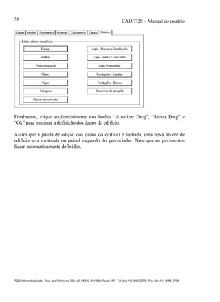 CAD/TQS – Manual do usuário
TQS Informática Ltda. Rua dos Pinheiros 706 c/2 05422-001 São Paulo SP Tel (0xx11) 3083-2722 Fax (0xx11) 3083-2798
38
Finalmente, clique seqüencialmente nos botões “Atualizar Dwg”, “Salvar Dwg” e
“Ok” para terminar a definição dos dados do edifício.
Assim que a janela de edição dos dados do edifício é fechada, uma nova árvore de
edifício será mostrada no painel esquerdo do gerenciador. Note que os pavimentos
ficam automaticamente definidos.
 