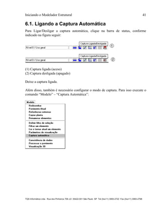 Iniciando o Modelador Estrutural 41
TQS Informática Ltda. Rua dos Pinheiros 706 c/2 05422-001 São Paulo SP Tel (0xx11) 3083-2722 Fax (0xx11) 3083-2798
6.1. Ligando a Captura Automática
Para Ligar/Desligar a captura automática, clique na barra de status, conforme
indicado na figura seguir:
(1) Captura ligada (aceso)
(2) Captura desligada (apagado)
Deixe a captura ligada.
Além disso, também é necessário configurar o modo de captura. Para isso execute o
comando “Modelo” – “Captura Automática”:
 