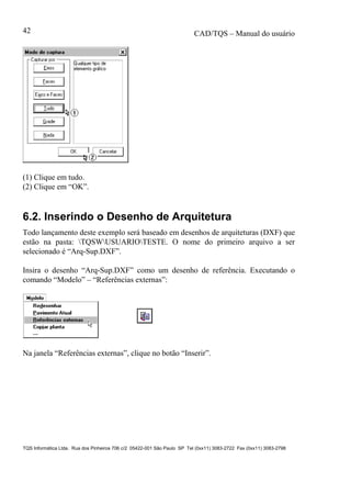 CAD/TQS – Manual do usuário
TQS Informática Ltda. Rua dos Pinheiros 706 c/2 05422-001 São Paulo SP Tel (0xx11) 3083-2722 Fax (0xx11) 3083-2798
42
(1) Clique em tudo.
(2) Clique em “OK”.
6.2. Inserindo o Desenho de Arquitetura
Todo lançamento deste exemplo será baseado em desenhos de arquiteturas (DXF) que
estão na pasta: TQSWUSUARIOTESTE. O nome do primeiro arquivo a ser
selecionado é “Arq-Sup.DXF”.
Insira o desenho “Arq-Sup.DXF” como um desenho de referência. Executando o
comando “Modelo” – “Referências externas”:
Na janela “Referências externas”, clique no botão “Inserir”.
 